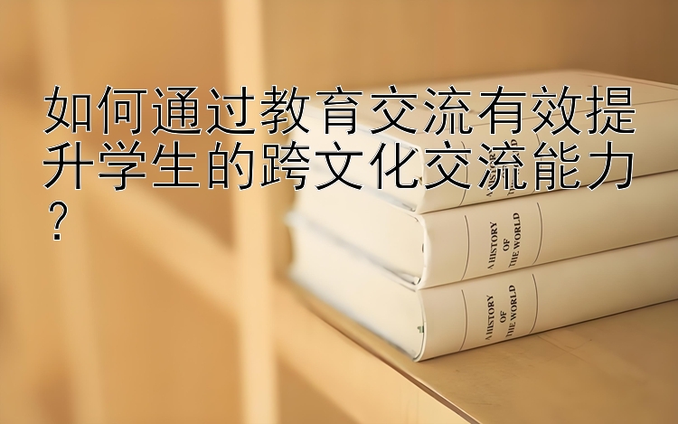 如何通过教育交流有效提升学生的跨文化交流能力？