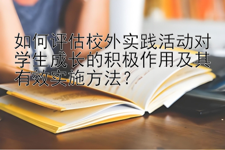 如何评估校外实践活动对学生成长的积极作用及其有效实施方法？