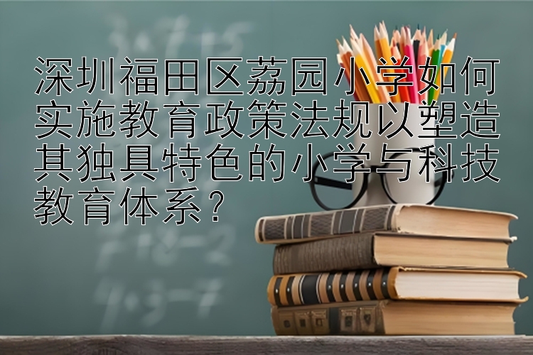 深圳福田区荔园小学如何实施教育政策法规以塑造其独具特色的小学与科技教育体系？