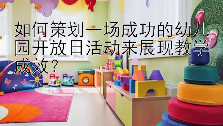 如何策划一场成功的幼儿园开放日活动来展现教学成效？