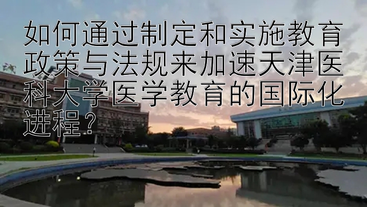 如何通过制定和实施教育政策与法规来加速天津医科大学医学教育的国际化进程？