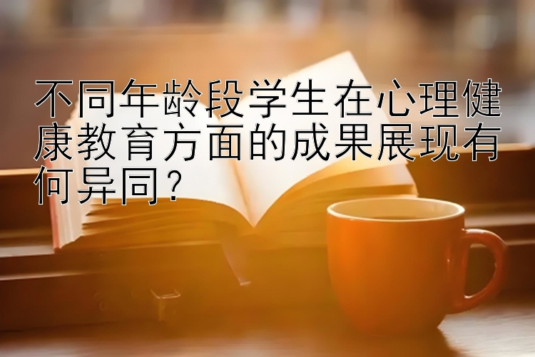 不同年龄段学生在心理健康教育方面的成果展现有何异同？