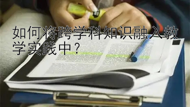 如何将跨学科知识融入教学实践中？