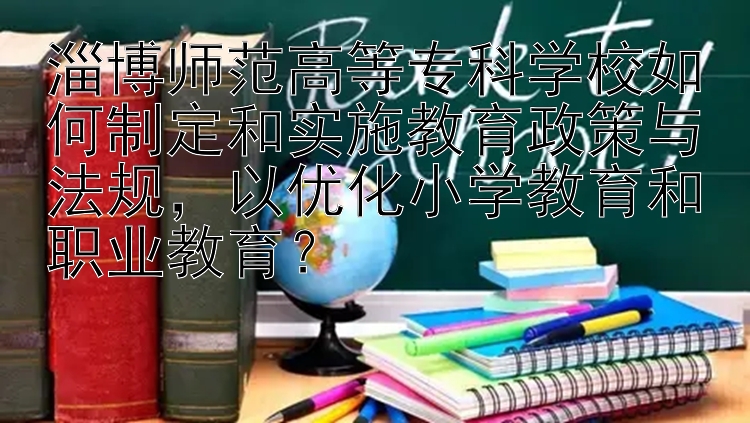 淄博师范高等专科学校如何制定和实施教育政策与法规，以优化小学教育和职业教育？