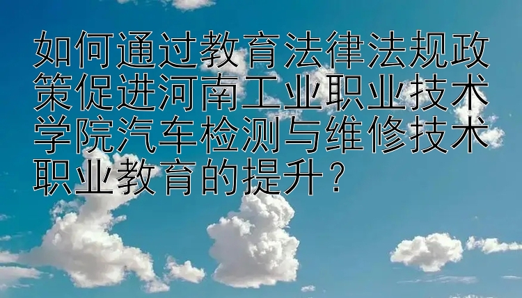 如何通过教育法律法规政策促进河南工业职业技术学院汽车检测与维修技术职业教育的提升？