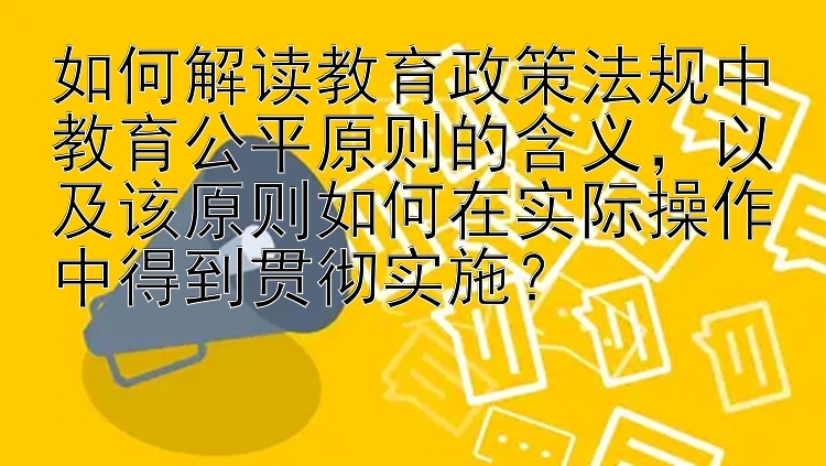 如何解读教育政策法规中教育公平原则的含义，以及该原则如何在实际操作中得到贯彻实施？