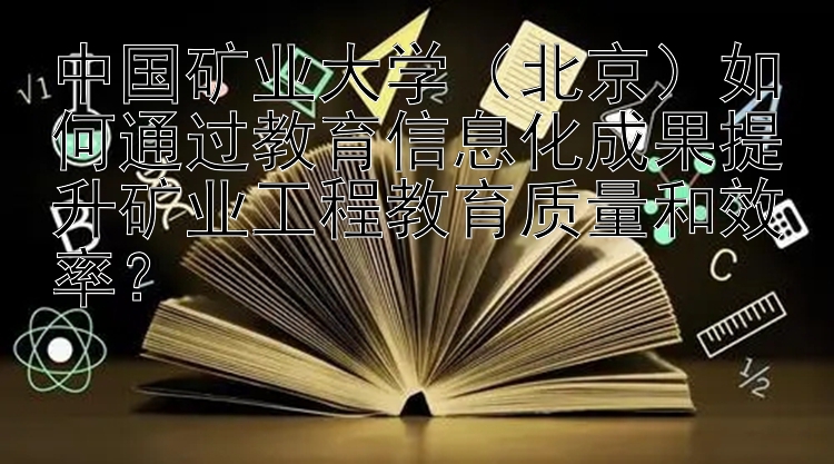 中国矿业大学（北京）如何通过教育信息化成果提升矿业工程教育质量和效率？