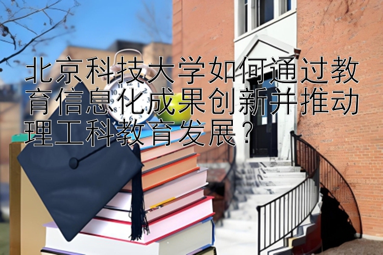 北京科技大学如何通过教育信息化成果创新并推动理工科教育发展？