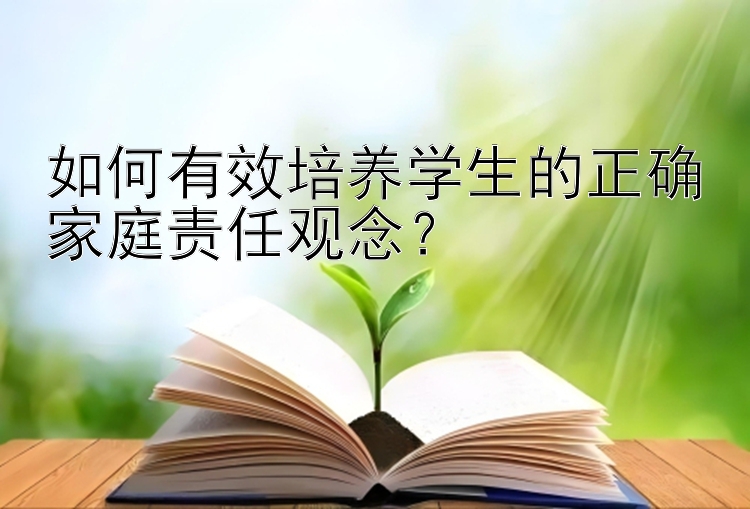 如何有效培养学生的正确家庭责任观念？