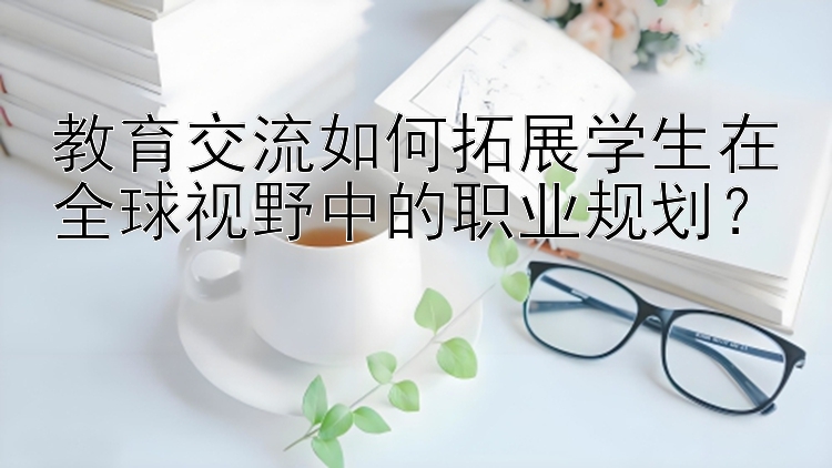 教育交流如何拓展学生在全球视野中的职业规划？