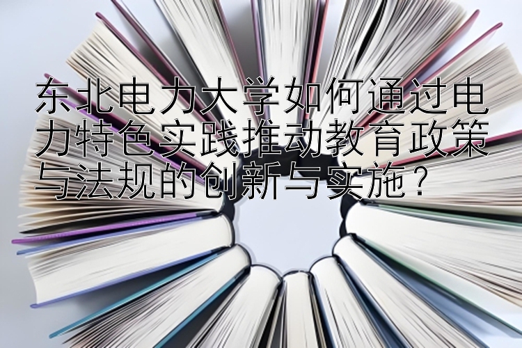 东北电力大学如何通过电力特色实践推动教育政策与法规的创新与实施？