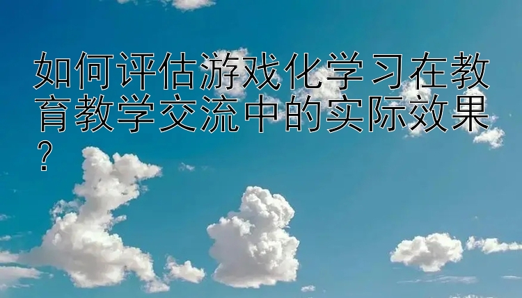 如何评估游戏化学习在教育教学交流中的实际效果？