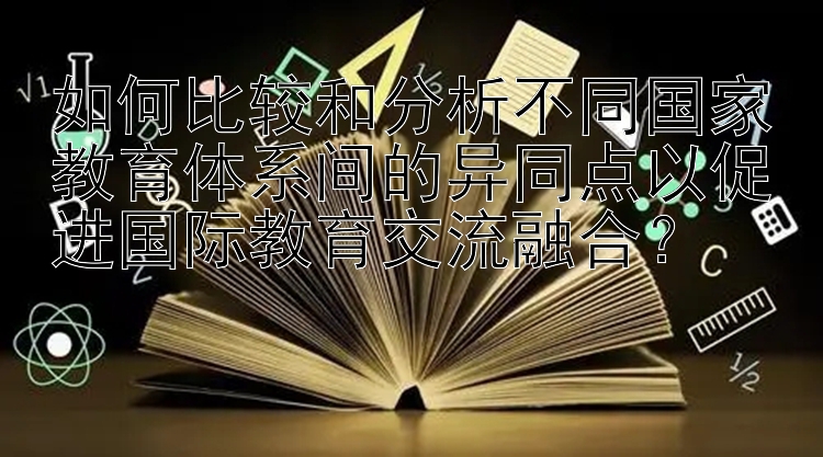 如何比较和分析不同国家教育体系间的异同点以促进国际教育交流融合？