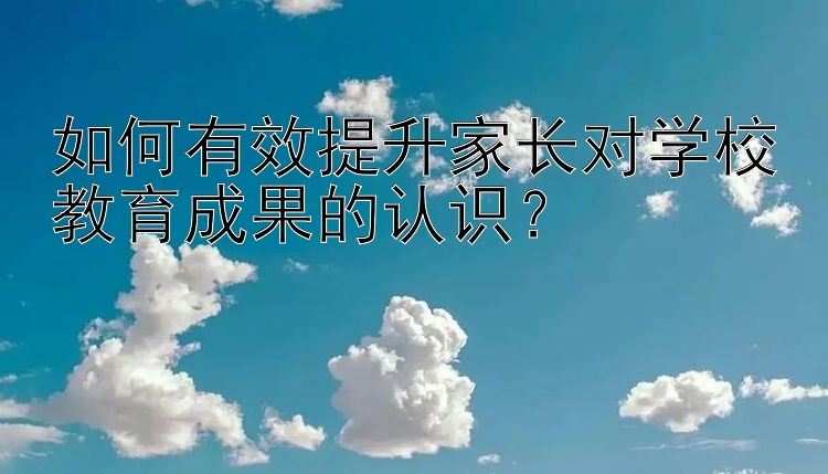 如何有效提升家长对学校教育成果的认识？