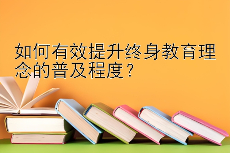 如何有效提升终身教育理念的普及程度？