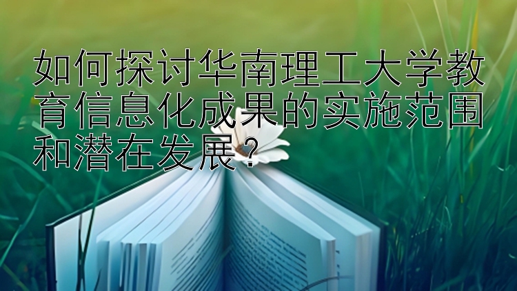 如何探讨华南理工大学教育信息化成果的实施范围和潜在发展？