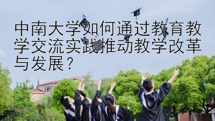 中南大学如何通过教育教学交流实践推动教学改革与发展？