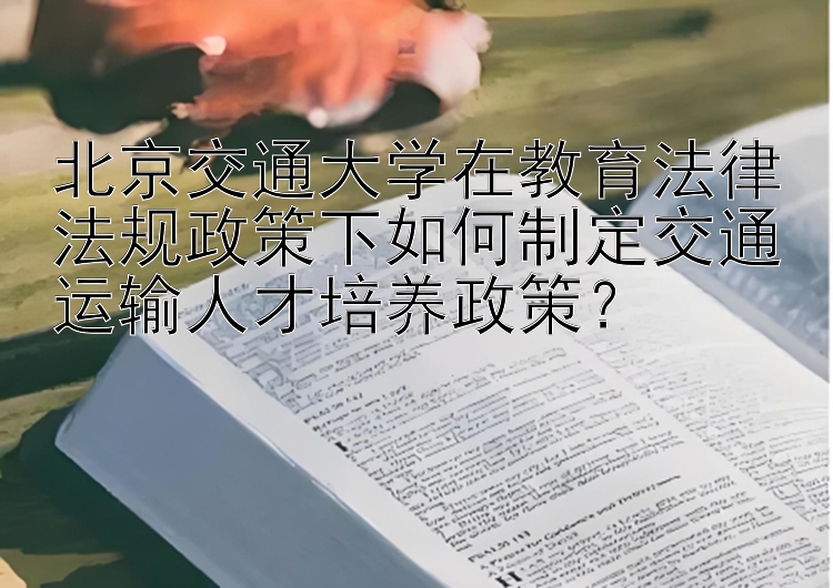 北京交通大学在教育法律法规政策下如何制定交通运输人才培养政策？