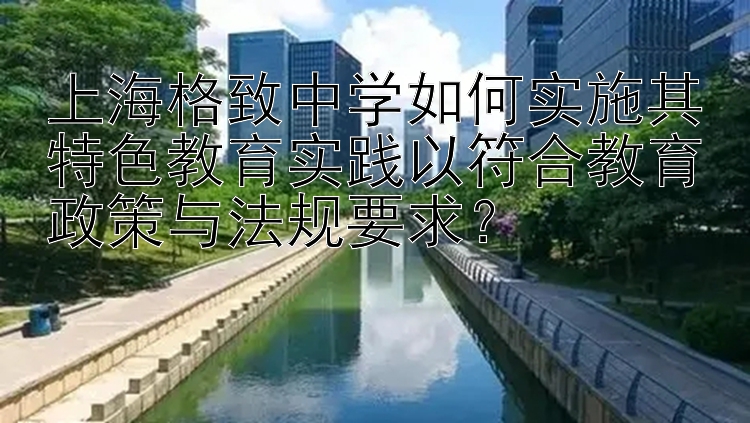 上海格致中学如何实施其特色教育实践以符合教育政策与法规要求？