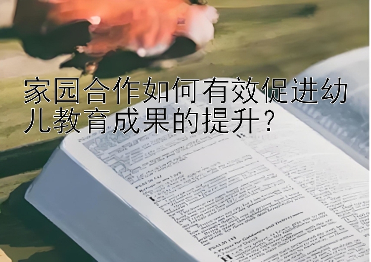 家园合作如何有效促进幼儿教育成果的提升？