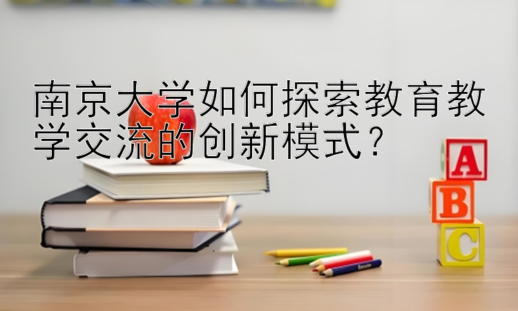 南京大学如何探索教育教学交流的创新模式？