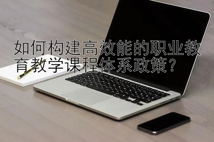 如何构建高效能的职业教育教学课程体系政策？