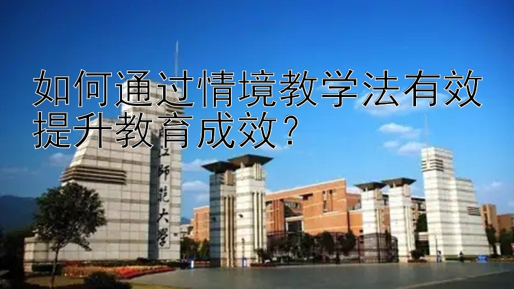 如何通过情境教学法有效提升教育成效？