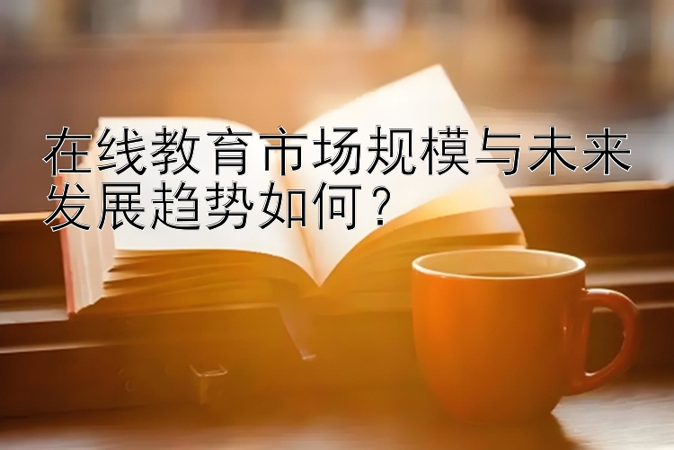 在线教育市场规模与未来发展趋势如何？