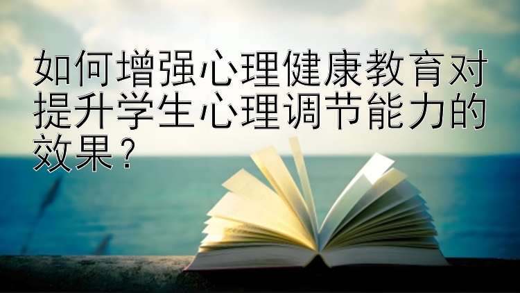 如何增强心理健康教育对提升学生心理调节能力的效果？