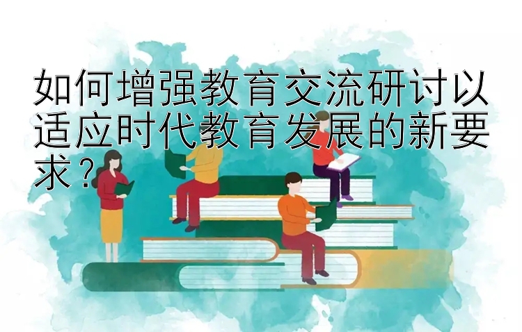 如何增强教育交流研讨以适应时代教育发展的新要求？