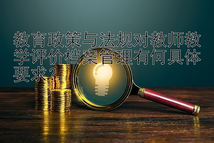 教育政策与法规对教师教学评价档案管理有何具体要求？