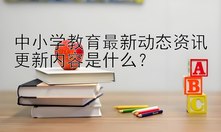 中小学教育最新动态资讯更新内容是什么？