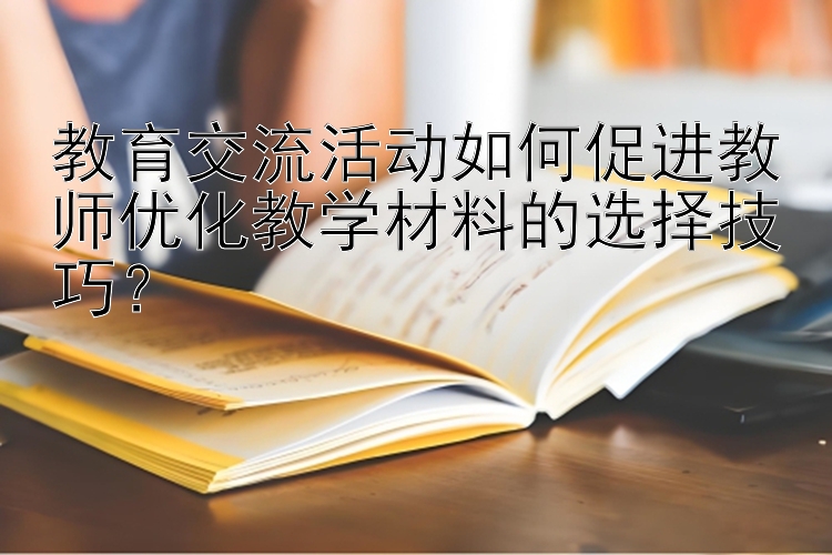 教育交流活动如何促进教师优化教学材料的选择技巧？