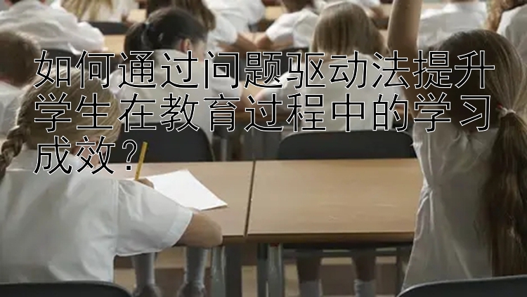 如何通过问题驱动法提升学生在教育过程中的学习成效？