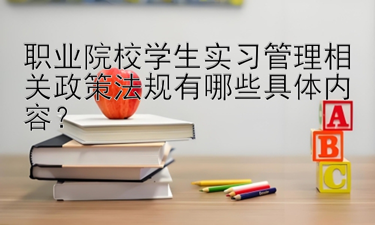 职业院校学生实习管理相关政策法规有哪些具体内容？