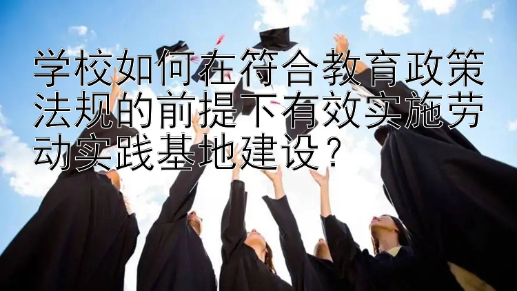 学校如何在符合教育政策法规的前提下有效实施劳动实践基地建设？