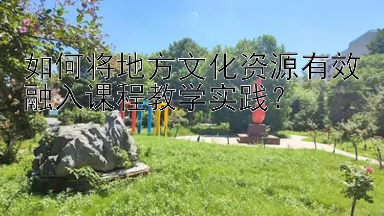 如何将地方文化资源有效融入课程教学实践？