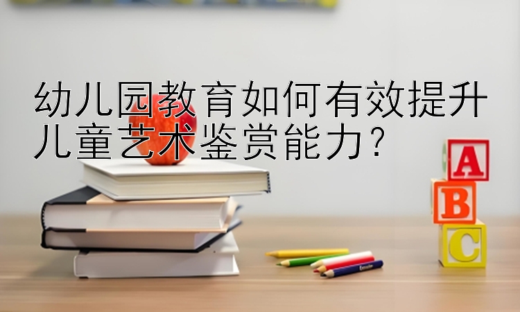 幼儿园教育如何有效提升儿童艺术鉴赏能力？