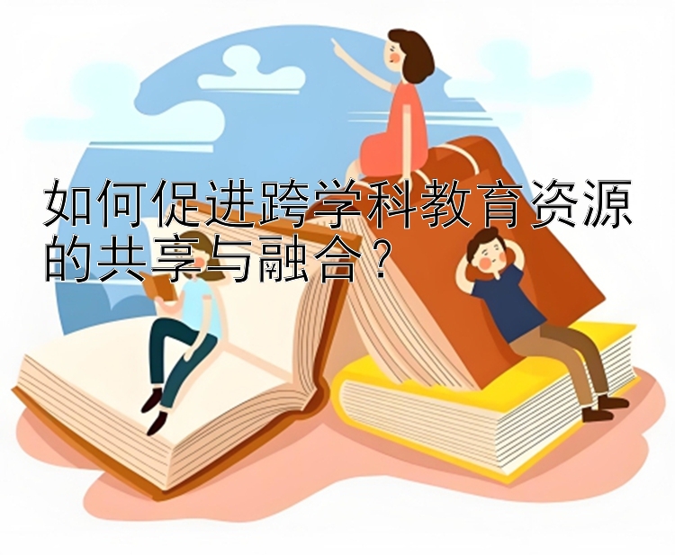 如何促进跨学科教育资源的共享与融合？