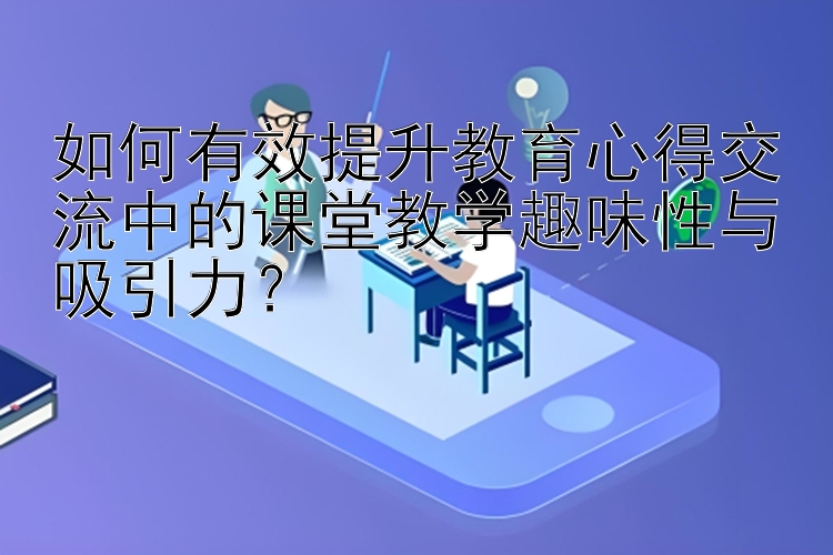 如何有效提升教育心得交流中的课堂教学趣味性与吸引力？