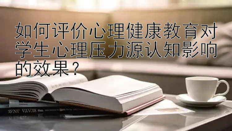 如何评价心理健康教育对学生心理压力源认知影响的效果？