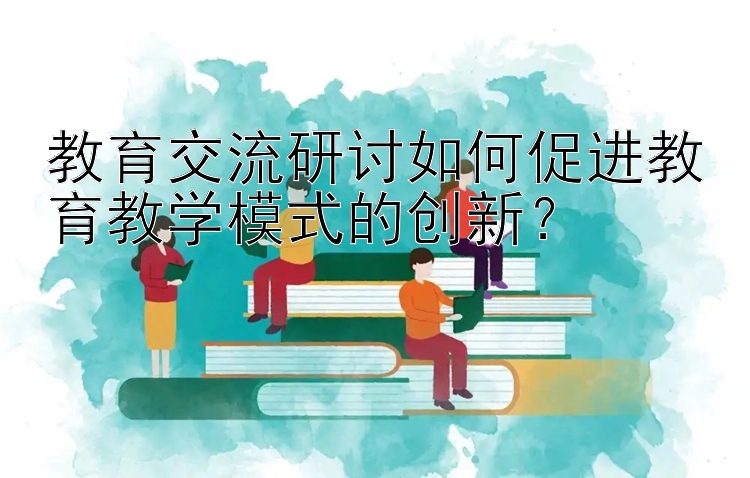 教育交流研讨如何促进教育教学模式的创新？