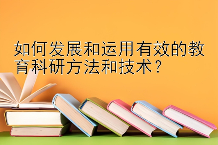 如何发展和运用有效的教育科研方法和技术？