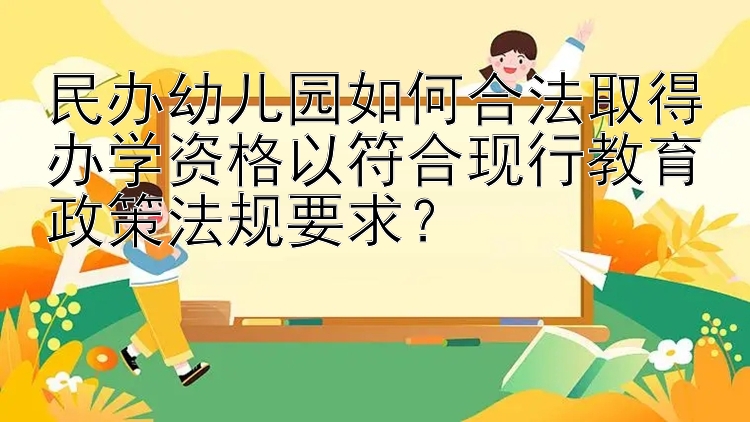 民办幼儿园如何合法取得办学资格以符合现行教育政策法规要求？