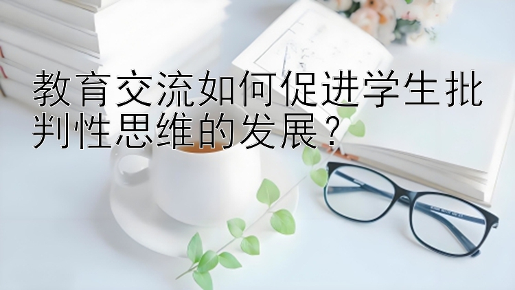 教育交流如何促进学生批判性思维的发展？