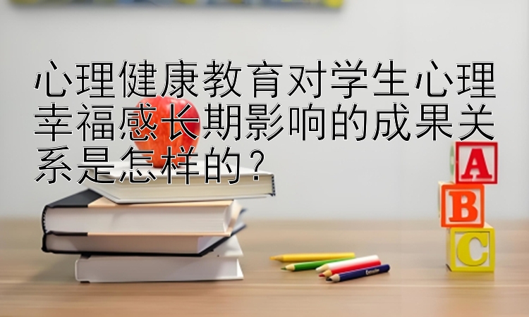 心理健康教育对学生心理幸福感长期影响的成果关系是怎样的？