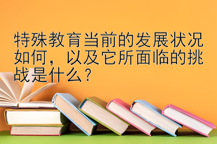 特殊教育当前的发展状况如何，以及它所面临的挑战是什么？