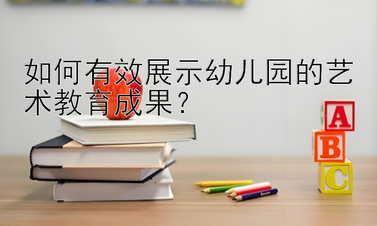 如何有效展示幼儿园的艺术教育成果？