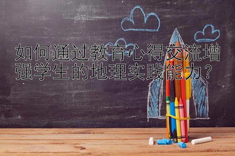 如何通过教育心得交流增强学生的地理实践能力？