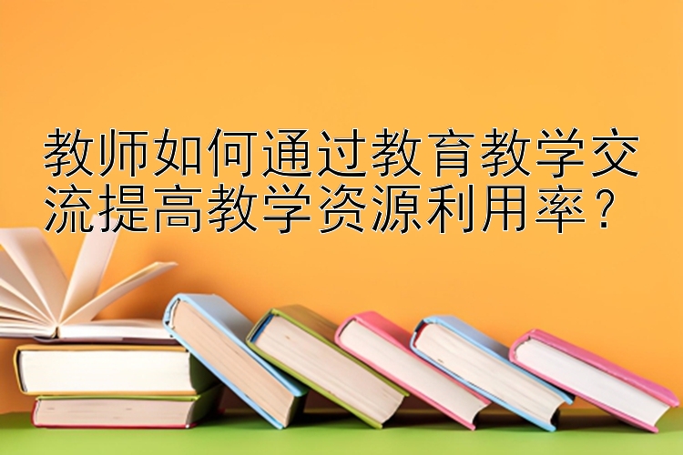 教师如何通过教育教学交流提高教学资源利用率？